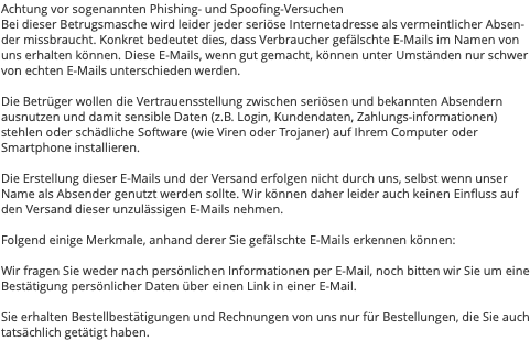 Achtung vor sogenannten Phishing- und Spoofing-Versuchen Bei dieser Betrugsmasche wird leider jeder seriöse Internetadresse als vermeintlicher Absen-der missbraucht. Konkret bedeutet dies, dass Verbraucher gefälschte E-Mails im Namen von uns erhalten können. Diese E-Mails, wenn gut gemacht, können unter Umständen nur schwer von echten E-Mails unterschieden werden. Die Betrüger wollen die Vertrauensstellung zwischen seriösen und bekannten Absendern ausnutzen und damit sensible Daten (z.B. Login, Kundendaten, Zahlungs-informationen) stehlen oder schädliche Software (wie Viren oder Trojaner) auf Ihrem Computer oder Smartphone installieren. Die Erstellung dieser E-Mails und der Versand erfolgen nicht durch uns, selbst wenn unser Name als Absender genutzt werden sollte. Wir können daher leider auch keinen Einfluss auf den Versand dieser unzulässigen E-Mails nehmen. Folgend einige Merkmale, anhand derer Sie gefälschte E-Mails erkennen können: Wir fragen Sie weder nach persönlichen Informationen per E-Mail, noch bitten wir Sie um eine Bestätigung persönlicher Daten über einen Link in einer E-Mail. Sie erhalten Bestellbestätigungen und Rechnungen von uns nur für Bestellungen, die Sie auch tatsächlich getätigt haben.